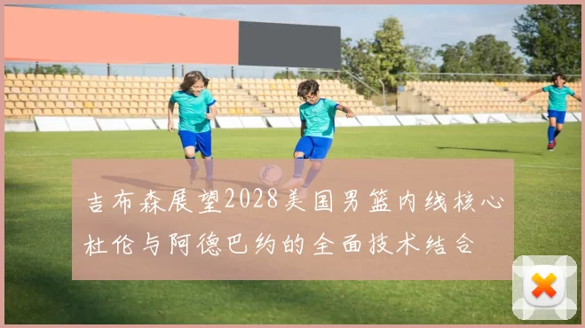 吉布森展望2028美国男篮内线核心杜伦与阿德巴约的全面技术结合
