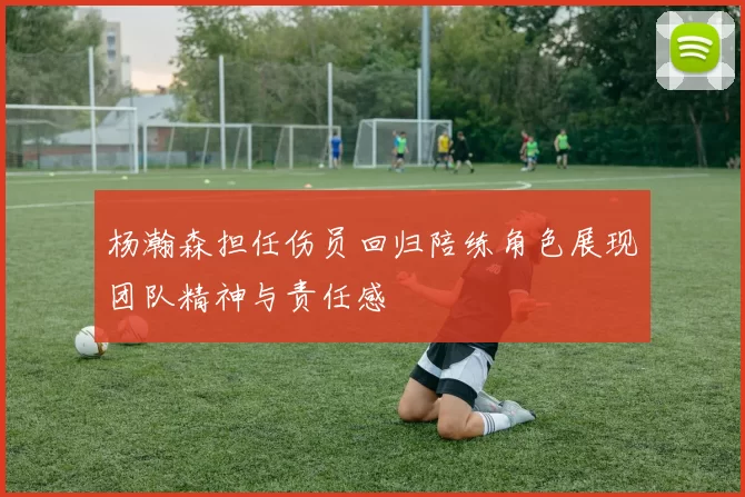 杨瀚森担任伤员回归陪练角色展现团队精神与责任感