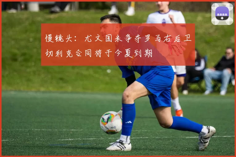 慢镜头：尤文国米争夺罗马右后卫切利克合同将于今夏到期