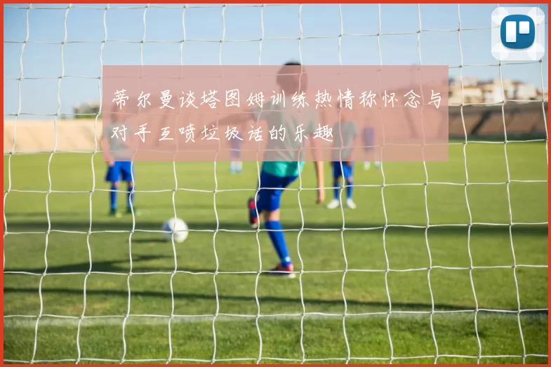 蒂尔曼谈塔图姆训练热情称怀念与对手互喷垃圾话的乐趣