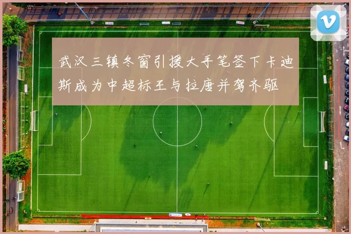 武汉三镇冬窗引援大手笔签下卡迪斯成为中超标王与拉唐并驾齐驱