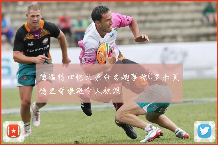 德温特回忆父亲命名趣事称C罗和莫德里奇谦逊令人钦佩