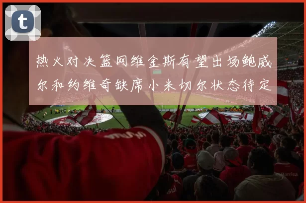 热火对决篮网维金斯有望出场鲍威尔和约维奇缺席小米切尔状态待定