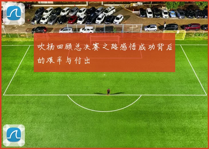 吹杨回顾总决赛之路感悟成功背后的艰辛与付出