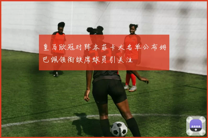 皇马欧冠对阵本菲卡大名单公布姆巴佩领衔缺席球员引关注