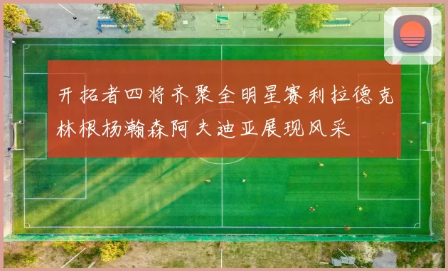 开拓者四将齐聚全明星赛利拉德克林根杨瀚森阿夫迪亚展现风采