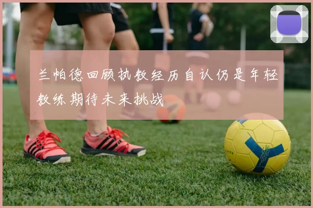 兰帕德回顾执教经历自认仍是年轻教练期待未来挑战