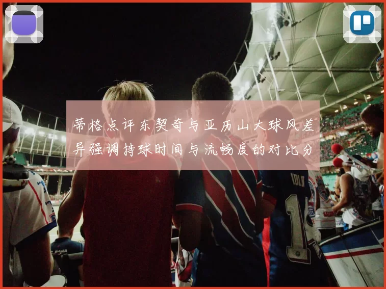 蒂格点评东契奇与亚历山大球风差异强调持球时间与流畅度的对比分析