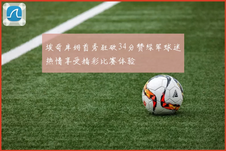 埃奇库姆首秀狂砍34分赞绿军球迷热情享受精彩比赛体验