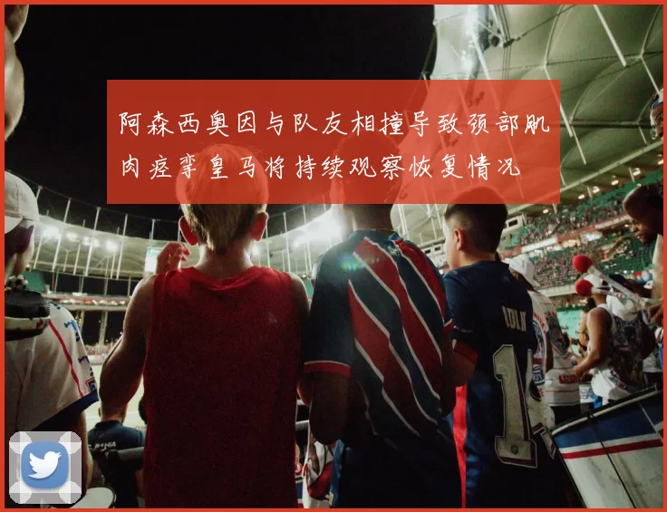 阿森西奥因与队友相撞导致颈部肌肉痉挛皇马将持续观察恢复情况