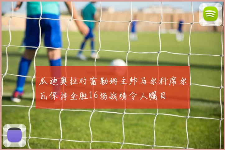瓜迪奥拉对富勒姆主帅马尔科席尔瓦保持全胜16场战绩令人瞩目