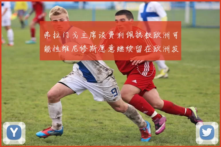 弗拉门戈主席谈费利佩执教欧洲可能性维尼修斯愿意继续留在欧洲发展