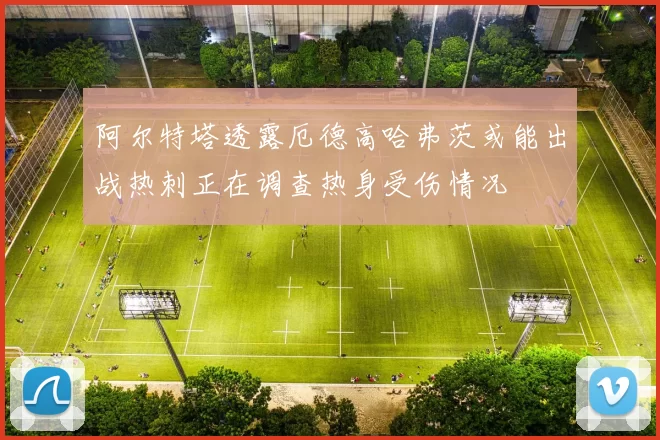 阿尔特塔透露厄德高哈弗茨或能出战热刺正在调查热身受伤情况