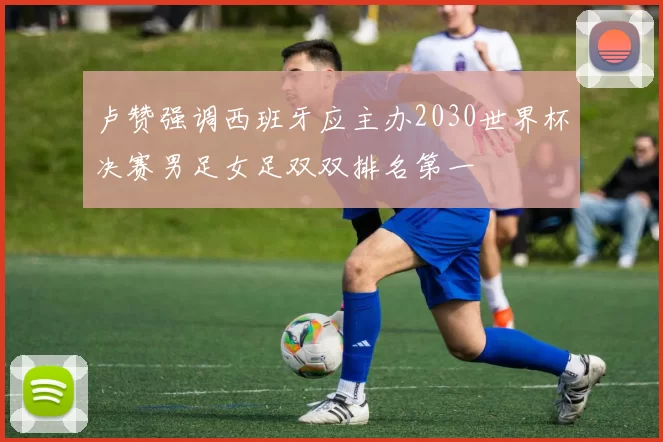 卢赞强调西班牙应主办2030世界杯决赛男足女足双双排名第一
