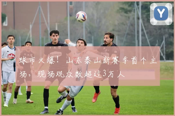 球市火爆！山东泰山新赛季首个主场，现场观众数超过3万人