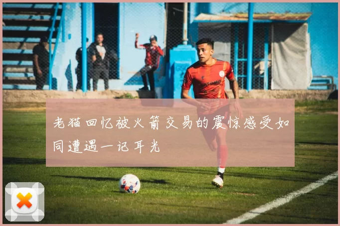 老猫回忆被火箭交易的震惊感受如同遭遇一记耳光