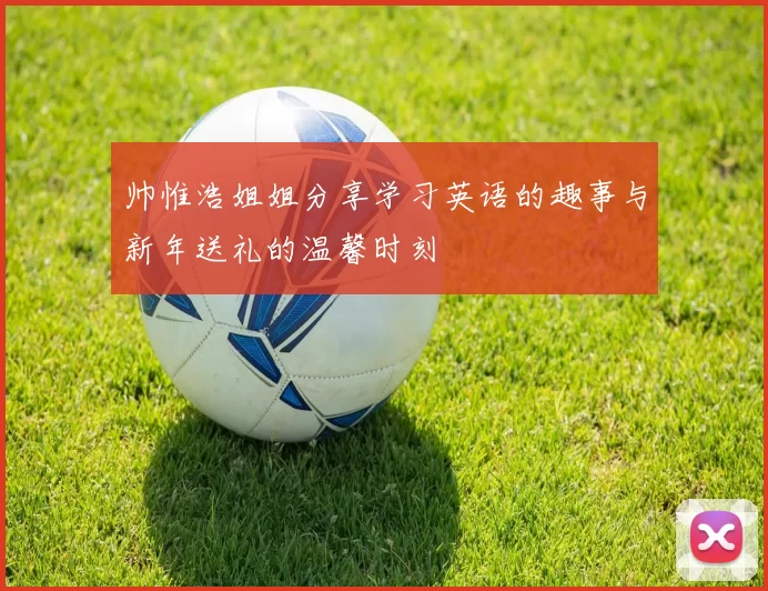帅惟浩姐姐分享学习英语的趣事与新年送礼的温馨时刻