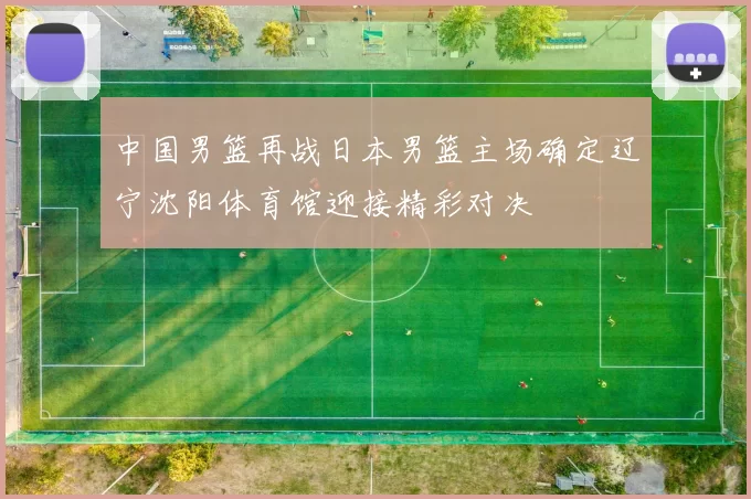 中国男篮再战日本男篮主场确定辽宁沈阳体育馆迎接精彩对决