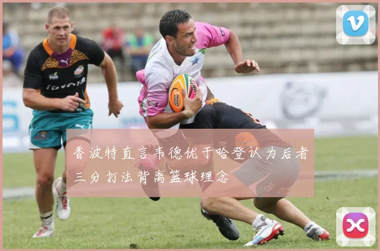 香波特直言韦德优于哈登认为后者三分打法背离篮球理念